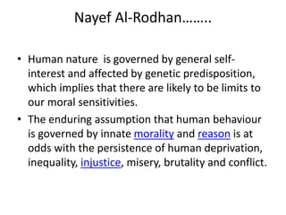 Nayef Al-Rodhan……..
• Human nature is governed by general self-
interest and affected by genetic predisposition,
which implies that there are likely to be limits to
our moral sensitivities.
• The enduring assumption that human behaviour
is governed by innate morality and reason is at
odds with the persistence of human deprivation,
inequality, injustice, misery, brutality and conflict.
 