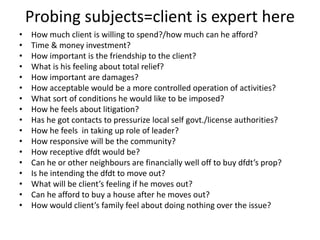 Probing subjects=client is expert here
• How much client is willing to spend?/how much can he afford?
• Time & money investment?
• How important is the friendship to the client?
• What is his feeling about total relief?
• How important are damages?
• How acceptable would be a more controlled operation of activities?
• What sort of conditions he would like to be imposed?
• How he feels about litigation?
• Has he got contacts to pressurize local self govt./license authorities?
• How he feels in taking up role of leader?
• How responsive will be the community?
• How receptive dfdt would be?
• Can he or other neighbours are financially well off to buy dfdt’s prop?
• Is he intending the dfdt to move out?
• What will be client’s feeling if he moves out?
• Can he afford to buy a house after he moves out?
• How would client’s family feel about doing nothing over the issue?
 