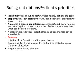 Ruling out options?=client’s priorities
• Prohibition= ruling out do-nothing=total relief(6 options are good)
• Stop activities- but costs factor= 2&3 can be left out- probability of
success is less
• No money + skeptic about litigation= negotiation & doing nothing
are better(option is there to make use of other alt. at a later date
when conditions deteriorate)
• No leadership skills=legal expertise/personal experiences can be
shared with
• Rankings
• Litigation-1 or 2 =strains relationship + expensive
• Do nothing-1or 2 =maintaining friendship + no costs # offensive
character of activities.
• Negotiation-attitude, priorities
 