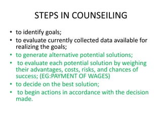 STEPS IN COUNSEILING
• to identify goals;
• to evaluate currently collected data available for
realizing the goals;
• to generate alternative potential solutions;
• to evaluate each potential solution by weighing
their advantages, costs, risks, and chances of
success; (EG:PAYMENT OF WAGES)
• to decide on the best solution;
• to begin actions in accordance with the decision
made.
 