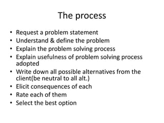 The process
• Request a problem statement
• Understand & define the problem
• Explain the problem solving process
• Explain usefulness of problem solving process
adopted
• Write down all possible alternatives from the
client(be neutral to all alt.)
• Elicit consequences of each
• Rate each of them
• Select the best option
 
