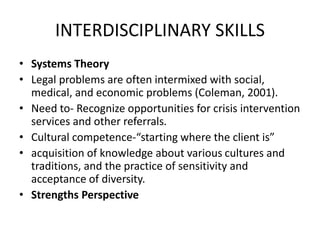 INTERDISCIPLINARY SKILLS
• Systems Theory
• Legal problems are often intermixed with social,
medical, and economic problems (Coleman, 2001).
• Need to- Recognize opportunities for crisis intervention
services and other referrals.
• Cultural competence-“starting where the client is”
• acquisition of knowledge about various cultures and
traditions, and the practice of sensitivity and
acceptance of diversity.
• Strengths Perspective
 