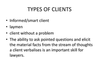 TYPES OF CLIENTS
• Informed/smart client
• laymen
• client without a problem
• The ability to ask pointed questions and elicit
the material facts from the stream of thoughts
a client verbalises is an important skill for
lawyers.
 
