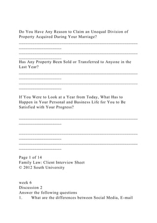 Do You Have Any Reason to Claim an Unequal Division of
Property Acquired During Your Marriage?
_____________________________________________________
___________________
_____________________________________________________
___________________
Has Any Property Been Sold or Transferred to Anyone in the
Last Year?
_____________________________________________________
___________________
_____________________________________________________
___________________
If You Were to Look at a Year from Today, What Has to
Happen in Your Personal and Business Life for You to Be
Satisfied with Your Progress?
_____________________________________________________
___________________
_____________________________________________________
___________________
_____________________________________________________
___________________
Page 1 of 14
Family Law: Client Interview Sheet
© 2012 South University
week 6
Discussion 2
Answer the following questions
1. What are the differences between Social Media, E-mail
 
