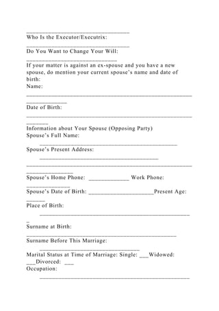 _________________________________
Who Is the Executor/Executrix:
_________________________________
Do You Want to Change Your Will:
_____________________________
If your matter is against an ex-spouse and you have a new
spouse, do mention your current spouse’s name and date of
birth:
Name:
_____________________________________________________
_____________
Date of Birth:
_____________________________________________________
_______
Information about Your Spouse (Opposing Party)
Spouse’s Full Name:
____________________________________________
Spouse’s Present Address:
______________________________________
_____________________________________________________
_______________
Spouse’s Home Phone: _____________ Work Phone:
______________
Spouse’s Date of Birth: _____________________Present Age:
______
Place of Birth:
________________________________________________
_
Surname at Birth:
________________________________________________
Surname Before This Marriage:
________________________________
Marital Status at Time of Marriage: Single: ___Widowed:
___Divorced: ___
Occupation:
________________________________________________
 