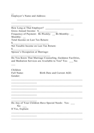 __
Employer’s Name and Address:
________________________________
_____________________________________________________
_______________
How Long at That Employer? _____________________
Gross Annual Income: $______________
Frequency of Payment: Bi-Weekly: __ Bi-Monthly: __
Monthly: __
Total Income on Last Tax Return:
$___________________________
Net Taxable Income on Last Tax Return:
$____________________
Spouse’s Occupation at Marriage:
_____________________________
Do You Know That Marriage Counseling, Guidance Facilities,
and Mediation Services are Available to You? Yes: ___ No:
___
Children
Full Name: Birth Date and Current AGE:
Gender:
_____________________________________________________
___________________
_____________________________________________________
___________________
_____________________________________________________
___________________
_____________________________________________________
___________________
Do Any of Your Children Have Special Needs: Yes: ___
No: ___
If Yes, Explain:
_____________________________________________________
___________________
_____________________________________________________
 