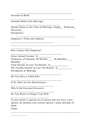 ___________________________________________
Surname at Birth:
_________________________________________________
Surname Before this Marriage:
_________________________________
Marital Status at the Time of Marriage: Single__ Widowed__
Divorced__
Occupation:
_____________________________________________
Employer’s Name and Address:
_________________________________
_____________________________________________________
________________
How Long at that Employer?
_______________________________________
Gross Annual Income: $___________
Frequency of Payment: Bi-Weekly ____ Bi-Monthly: ___
Monthly: ___
Total Income on Last Tax Return: $______________
Net Taxable Income on Last Tax Return: $___________
Occupation at Marriage:
_______________________________________
Do You Have a Valid Will:
_______________________________________
If So, Who Are the Beneficiaries:
_________________________________
Who Is the Executor/Executrix:
_________________________________
Do You Want to Change Your Will:
_____________________________
If your matter is against an ex-spouse and you have a new
spouse, do mention your current spouse’s name and date of
birth:
Name:
_____________________________________________________
_____________
 