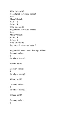 Who drives it?
Registered in whose name?
Year:
Make/Model:
Value: $
Debts: $
Who drives it?
Registered in whose name?
Year:
Make/Model:
Value: $
Debts: $
Who drives it?
Registered in whose name?
Registered Retirement Savings Plans:
Current value:
$
In whose name?
Where held?
Current value:
$
In whose name?
Where held?
Current value:
$
In whose name?
Where held?
Current value:
$
 