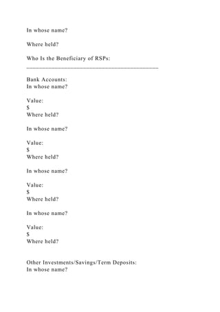 In whose name?
Where held?
Who Is the Beneficiary of RSPs:
__________________________________________
Bank Accounts:
In whose name?
Value:
$
Where held?
In whose name?
Value:
$
Where held?
In whose name?
Value:
$
Where held?
In whose name?
Value:
$
Where held?
Other Investments/Savings/Term Deposits:
In whose name?
 