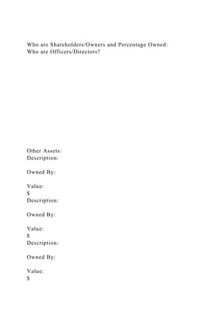 Who are Shareholders/Owners and Percentage Owned:
Who are Officers/Directors?
Other Assets:
Description:
Owned By:
Value:
$
Description:
Owned By:
Value:
$
Description:
Owned By:
Value:
$
 