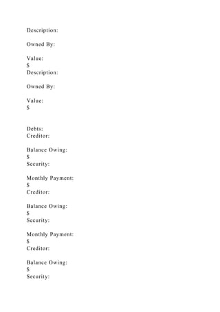 Description:
Owned By:
Value:
$
Description:
Owned By:
Value:
$
Debts:
Creditor:
Balance Owing:
$
Security:
Monthly Payment:
$
Creditor:
Balance Owing:
$
Security:
Monthly Payment:
$
Creditor:
Balance Owing:
$
Security:
 
