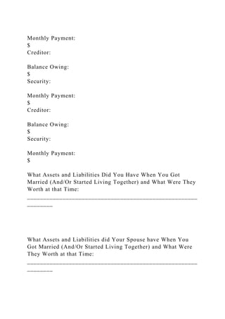 Monthly Payment:
$
Creditor:
Balance Owing:
$
Security:
Monthly Payment:
$
Creditor:
Balance Owing:
$
Security:
Monthly Payment:
$
What Assets and Liabilities Did You Have When You Got
Married (And/Or Started Living Together) and What Were They
Worth at that Time:
_____________________________________________________
________
What Assets and Liabilities did Your Spouse have When You
Got Married (And/Or Started Living Together) and What Were
They Worth at that Time:
_____________________________________________________
________
 