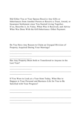 Did Either You or Your Spouse Receive Any Gifts or
Inheritances from Another Person or Receive a Trust, Award, or
Insurance Settlement since You Started Living Together.
If so, Describe it, its Value, When Was it Received, and Advise
What Was Done With the Gift/Inheritance /Other Payment:
Do You Have Any Reason to Claim an Unequal Division of
Property Acquired During Your Marriage?
_____________________________________________________
___________________
_____________________________________________________
___________________
Has Any Property Been Sold or Transferred to Anyone in the
Last Year?
_____________________________________________________
___________________
_____________________________________________________
___________________
If You Were to Look at a Year from Today, What Has to
Happen in Your Personal and Business Life for You to Be
Satisfied with Your Progress?
_____________________________________________________
___________________
_____________________________________________________
___________________
_____________________________________________________
 