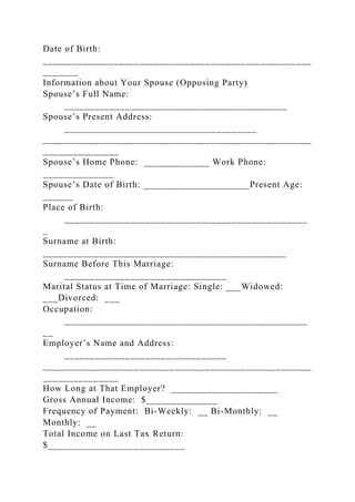 Date of Birth:
_____________________________________________________
_______
Information about Your Spouse (Opposing Party)
Spouse’s Full Name:
____________________________________________
Spouse’s Present Address:
______________________________________
_____________________________________________________
_______________
Spouse’s Home Phone: _____________ Work Phone:
______________
Spouse’s Date of Birth: _____________________Present Age:
______
Place of Birth:
________________________________________________
_
Surname at Birth:
________________________________________________
Surname Before This Marriage:
________________________________
Marital Status at Time of Marriage: Single: ___Widowed:
___Divorced: ___
Occupation:
________________________________________________
__
Employer’s Name and Address:
________________________________
_____________________________________________________
_______________
How Long at That Employer? _____________________
Gross Annual Income: $______________
Frequency of Payment: Bi-Weekly: __ Bi-Monthly: __
Monthly: __
Total Income on Last Tax Return:
$___________________________
 