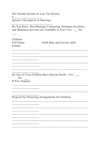 Net Taxable Income on Last Tax Return:
$____________________
Spouse’s Occupation at Marriage:
_____________________________
Do You Know That Marriage Counseling, Guidance Facilities,
and Mediation Services are Available to You? Yes: ___ No:
___
Children
Full Name: Birth Date and Current AGE:
Gender:
_____________________________________________________
___________________
_____________________________________________________
___________________
_____________________________________________________
___________________
_____________________________________________________
___________________
Do Any of Your Children Have Special Needs: Yes: ___
No: ___
If Yes, Explain:
_____________________________________________________
___________________
_____________________________________________________
___________________
Proposal for Parenting Arrangements for Children
_____________________________________________________
___________________
_____________________________________________________
___________________
_____________________________________________________
___________________
_____________________________________________________
___________________
_____________________________________________________
 