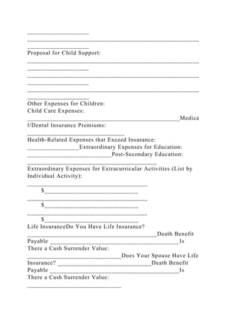 ___________________
_____________________________________________________
___________________
Proposal for Child Support:
_____________________________________________________
___________________
_____________________________________________________
___________________
_____________________________________________________
___________________
Other Expenses for Children:
Child Care Expenses:
_______________________________________________Medica
l/Dental Insurance Premiums:
______________________________
Health-Related Expenses that Exceed Insurance:
________________Extraordinary Expenses for Education:
__________________________Post-Secondary Education:
________________________________________
Extraordinary Expenses for Extracurricular Activities (List by
Individual Activity):
_____________________________________
$_____________________________
_____________________________________
$_____________________________
_____________________________________
$_____________________________
Life InsuranceDo You Have Life Insurance?
________________________________________Death Benefit
Payable ________________________________________Is
There a Cash Surrender Value:
_____________________________Does Your Spouse Have Life
Insurance? _____________________________Death Benefit
Payable ________________________________________Is
There a Cash Surrender Value:
_____________________________
 