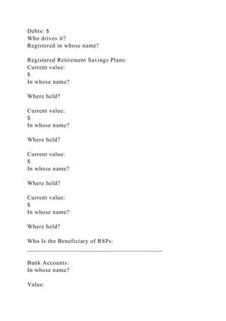 Debts: $
Who drives it?
Registered in whose name?
Registered Retirement Savings Plans:
Current value:
$
In whose name?
Where held?
Current value:
$
In whose name?
Where held?
Current value:
$
In whose name?
Where held?
Current value:
$
In whose name?
Where held?
Who Is the Beneficiary of RSPs:
__________________________________________
Bank Accounts:
In whose name?
Value:
 