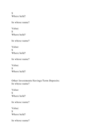 $
Where held?
In whose name?
Value:
$
Where held?
In whose name?
Value:
$
Where held?
In whose name?
Value:
$
Where held?
Other Investments/Savings/Term Deposits:
In whose name?
Value:
$
Where held?
In whose name?
Value:
$
Where held?
In whose name?
 