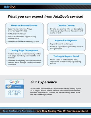 What you can expect from AdzZoo’s service!

      Hands-on Personal Service                                       Creative Content
•	 Local	Internet	Marketing	Analyst                      •	 Develop	eye	catching	titles	and	descriptions		
   (your Campaign Director)                                 which can greatly influence click volume and
                                                            quality of leads
•	 In-house	client	manager
•	 Live-chat	available	for	support	during
   business hours
•	 Google	Certified	Experts	working	for	you
                                                                  Keyword Management
                                                         •	 Keyword	research	and	analysis
                                                         •	 Continual	keyword	management	for	optimum		
                                                            lead generation
     Landing Page Development
•	 Custom	designed	and	professionally	written		
   web pages individually customized for each                   Tracking & Reports Portal
   business
                                                         •	 Online	access	to	traffic	reports,	clicks,	
•	 Web	sites	managed	by	our	experts	to	deliver		
                                                            impressions, and other campaign tracking
   relevant results and high conversion rates for
                                                            features
   our clients




                                 Our Experience
                                 Your business benefits from our experienced industry-leading experts.
                                 As a Google Certified Partner with over 2 billion online impressions
                                 delivered for clients in 2010 alone, we are the industry leader in low
                                 cost web marketing solutions.
 