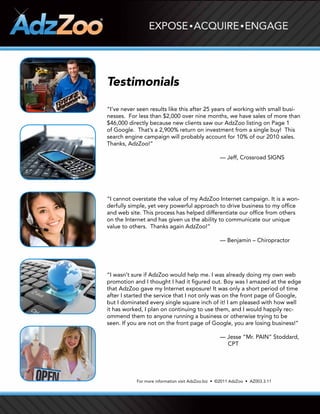 Testimonials

“I’ve	never	seen	results	like	this	after	25	years	of	working	with	small	busi-
nesses. For less than $2,000 over nine months, we have sales of more than
$46,000 directly because new clients saw our AdzZoo listing on Page 1
of	Google.		That’s	a	2,900%	return	on	investment	from	a	single	buy!		This	
search	engine	campaign	will	probably	account	for	10%	of	our	2010	sales.		
Thanks, AdzZoo!”

                                                     — Jeff, Crossroad SIGNS




“I cannot overstate the value of my AdzZoo Internet campaign. It is a won-
derfully simple, yet very powerful approach to drive business to my office
and web site. This process has helped differentiate our office from others
on the Internet and has given us the ability to communicate our unique
value to others. Thanks again AdzZoo!”

                                                     — Benjamin – Chiropractor




“I wasn’t sure if AdzZoo would help me. I was already doing my own web
promotion and I thought I had it figured out. Boy was I amazed at the edge
that AdzZoo gave my Internet exposure! It was only a short period of time
after I started the service that I not only was on the front page of Google,
but I dominated every single square inch of it! I am pleased with how well
it has worked, I plan on continuing to use them, and I would happily rec-
ommend them to anyone running a business or otherwise trying to be
seen. If you are not on the front page of Google, you are losing business!”

                                                     — Jesse “Mr. PAIN” Stoddard,
                                                       CPT




           For	more	information	visit	AdzZoo.biz		•		©2011	AdzZoo		•		AZ003.3.11
 