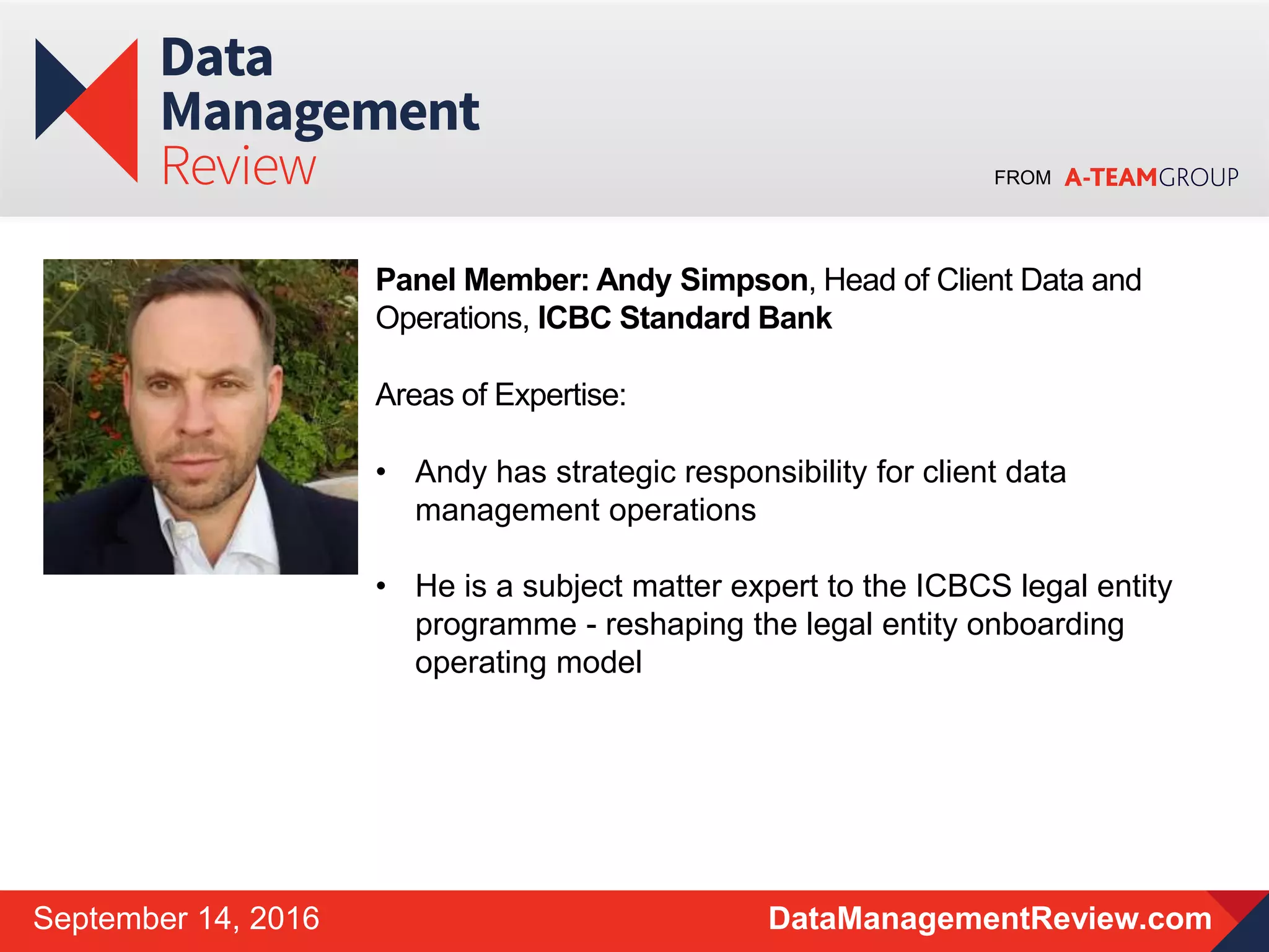 FROM
DataManagementReview.comSeptember 14, 2016
Panel Member: Andy Simpson, Head of Client Data and
Operations, ICBC Standard Bank
Areas of Expertise:
• Andy has strategic responsibility for client data
management operations
• He is a subject matter expert to the ICBCS legal entity
programme - reshaping the legal entity onboarding
operating model
 