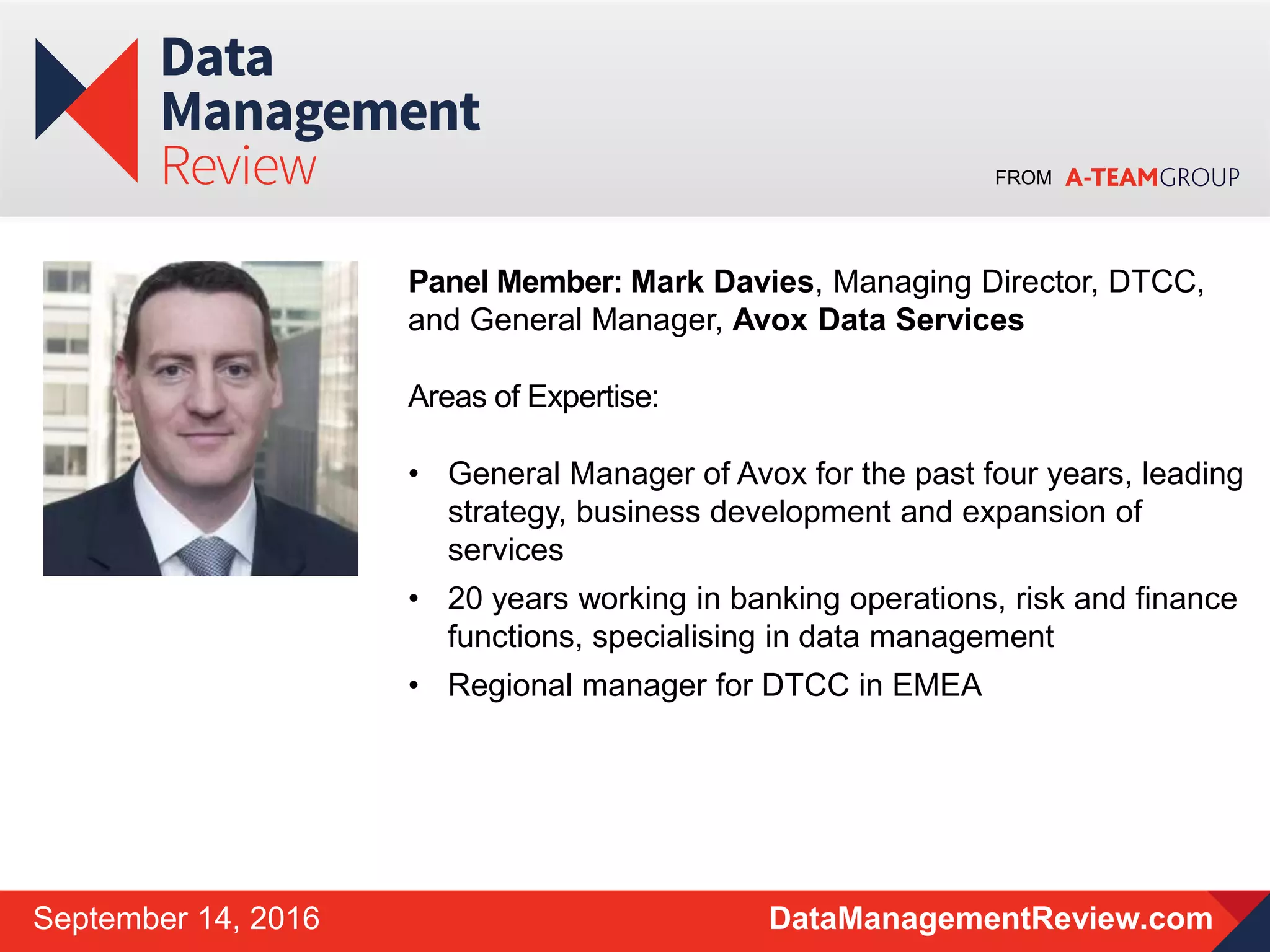 FROM
DataManagementReview.comSeptember 14, 2016
Panel Member: Mark Davies, Managing Director, DTCC,
and General Manager, Avox Data Services
Areas of Expertise:
• General Manager of Avox for the past four years, leading
strategy, business development and expansion of
services
• 20 years working in banking operations, risk and finance
functions, specialising in data management
• Regional manager for DTCC in EMEA
 