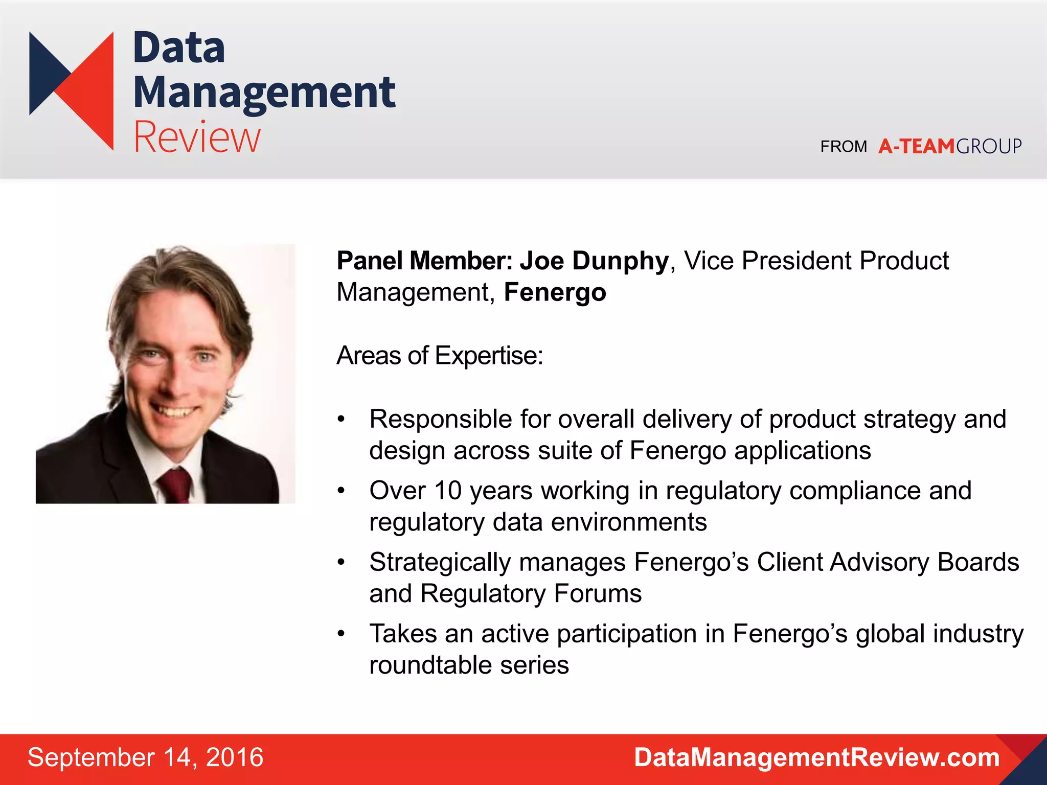 FROM
DataManagementReview.comSeptember 14, 2016
Panel Member: Joe Dunphy, Vice President Product
Management, Fenergo
Areas of Expertise:
• Responsible for overall delivery of product strategy and
design across suite of Fenergo applications
• Over 10 years working in regulatory compliance and
regulatory data environments
• Strategically manages Fenergo’s Client Advisory Boards
and Regulatory Forums
• Takes an active participation in Fenergo’s global industry
roundtable series
 