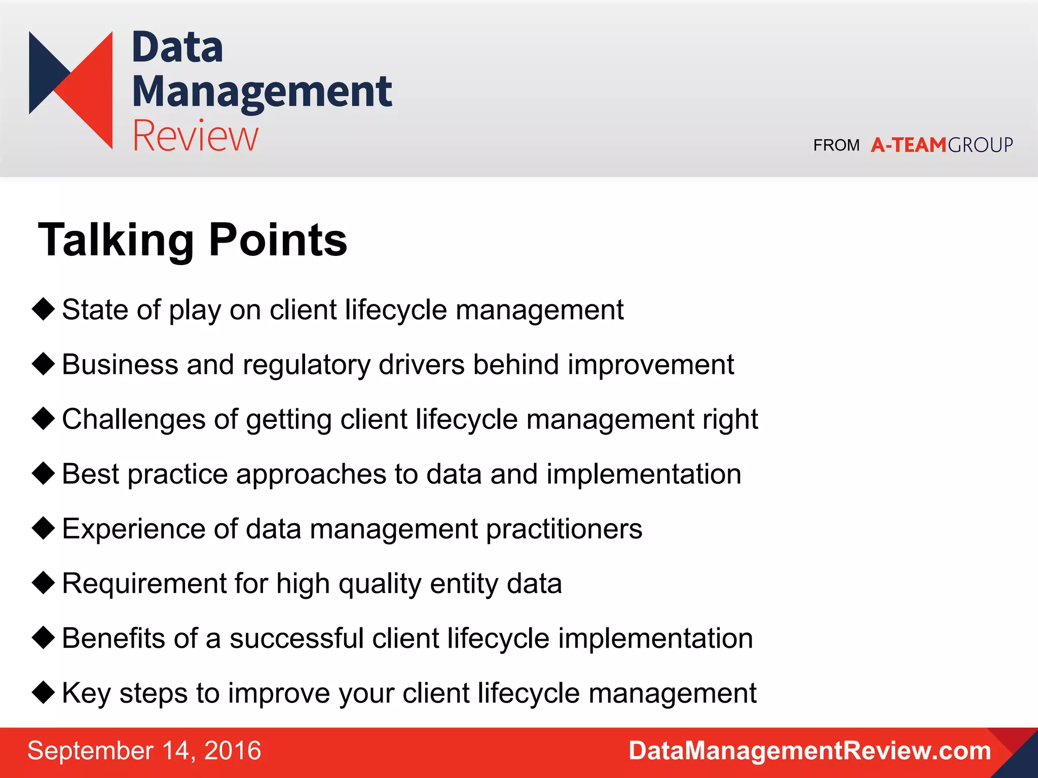 FROM
DataManagementReview.comSeptember 14, 2016
State of play on client lifecycle management
Business and regulatory drivers behind improvement
Challenges of getting client lifecycle management right
Best practice approaches to data and implementation
Experience of data management practitioners
Requirement for high quality entity data
Benefits of a successful client lifecycle implementation
Key steps to improve your client lifecycle management
Talking Points
 