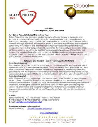 POLAND
Czech Republic, Austria, the Baltics
You Select Poland We Select The Best For You!
Select Poland is a new company established by two friends, Katarzyna Jablonska and
Krzysztof Schabowicz. We worked together for many years in incoming group business to
Poland and the neighboring countries. We are experienced in dealing with clients of various
interests and high demands. We will put all efforts to make the stay in Poland interesting and
satisfactory. We will select and offer the most suitable services and negotiate the most
competitive rates so that our guests could experience the high quality at reasonable price.
While you select us we will do our best to show our hospitality and care. Please kindly look
through the samples of our offers and contact us. It will be our pleasure to develop the
suggested ideas and help you to make an unforgettable trip. We are looking forward to all
you questions, comments and requests.
Katarzyna and Krzysztof - Select Poland your host in Poland
Hello from Katarzyna!
I am very happy to have a chance to promote my homeland and let you know how much
we have to offer in Poland and our neighbors. During my six busy years working for the clients
from Scandinavia I met many fantastic people who helped me to develop my ideas and
provided me with the inspiration. I believe my experience, knowledge and openness for new
contacts and challenges will help me to make my dream come true - you will Select Poland!
Hello from Krzysztof!
After 11 years of working for another incoming company I have decided to launch my own
project - Select Poland Ltd . Based on my personal knowledge and experience of the
numerous types of travel business I do hope for providing our clients with the highest standard
of services. Handling the clients from all over the world for many years and knowing their
various travel demands and expectations together with Katarzyna we create a team of
experienced professionals. We will be most happy to assist you with your coming business
to Poland.
Contact:
Select Poland Ltd. 37/7 Tyszkiewicza Street 01 - 172 Warsaw
T: +48 22 8628755 F: +48 22 8628756 Skype: selectpoland
E-mail: k.schabowicz@selectpoland.pl
For quotes and reservations contact:
Iwona Sniadecka i.sniadecka@selectpoland.pl
www.selectpoland.pl
 