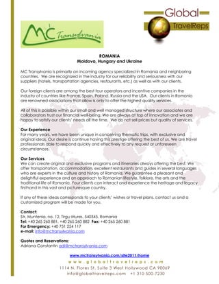 ROMANIA
Moldova, Hungary and Ukraine
MC Transylvania is primarily an incoming agency specialized in Romania and neighboring
countries. We are recognized in the industry for our reliability and seriousness with our
suppliers (hotels, transportation agencies, restaurants, etc.) as well as with our clients.
Our foreign clients are among the best tour operators and incentive companies in the
industry of countries like France, Spain, Poland, Russia and the USA. Our clients in Romania
are renowned associations that allow is only to offer the highest quality services.
All of this is possible within our small and well managed structure where our associates and
collaborators trust our financial well-being. We are always at top of innovation and we are
happy to satisfy our clients’ needs all the time. We do not sell prices but quality of services.
Our Experience
For many years, we have been unique in conceiving thematic trips, with exclusive and
original ideas. Our desire is continue having this prestige offering the best of us. We are travel
professionals able to respond quickly and effectively to any request or unforeseen
circumstances.
Our Services
We can create original and exclusive programs and itineraries always offering the best. We
offer transportation, accommodation, excellent restaurants and guides in several languages
who are experts in the culture and history of Romania. We guarantee a pleasant and
delightful experience and an approach to Romanian lifestyle, folklore, the arts and the
traditional life of Romania. Your clients can interact and experience the heritage and legacy
firsthand in this vast and picturesque country.
If any of these ideas corresponds to your clients’ wishes or travel plans, contact us and a
customized program will be made for you.
Contact:
Str. Muntenia, no. 12, Tirgu Mures, 540345, Romania
Tel: +40 265 260 881, +40 265 260 882 Fax: +40 265 260 881
For Emergency: +40 751 254 117
e-mail: info@mctransylvania.com
Quotes and Reservations:
Adriana Constantin adi@mctransylvania.com
www.mctransylvania.com/site2011/home
 