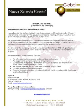 NEW ZEALAND, AUSTRALIA
(Cook Islands, Fiji, Rarotonga)
Nueva Zelanda Esencial – A superior service DMC
Nueva Zelanda Esencial specializes in incoming services on a B2B business model. We can
tailor any kind of itinerary for FIT’s, groups, incentives and meetings. We assure you that your
clients will receive the best quality service and products.
We differentiate ourselves from our competition by offering superior and personal service,
innovative itineraries and a deep understanding of the value for money that your clients look
for thanks to the strong relationships we have within the regions we offer.
The director of the company, Barney Geerligs, started Operations in 2008 with great success
ever since. He is an Auckland native and worked many years for the New Zealand Embassy
in Spain.
¿Why partner with Nueva Zelanda Esencial?
 We offer great customer service and great ideas for itineraries
 We prepare and quote itineraries in a timely manner
 Our deep knowledge of our destinations allow us to customize any itinerary to the
wants, needs and budget of your clients
 We provide an emergency contact and assistance for your clients
 Our sales representatives are trustworthy
 Opportunity to sell extensions to the beautiful South Pacific paradises of Fiji, Rarotonga
and the Cook Islands
Contact:
NZ Esencial Ltd
5/14 Heather Street Parnell, Auckland 1052
Tel + 64 9 550 2256
Email: esencial@nzesencial.com
For quotes and reservations contact:
Barney Geerligs barney.geerligs@nzesencial.com Director
www.nzesencial.com
 