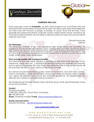 CAMBODIA AND LAOS
Some years ago I came to Cambodia , by then I had covered much of Southeast Asia and
had lived infinity of anecdotes in this part of the world. I am still not quite clear what happened,
but I fell in love with this land, its people, its temples, its culture. Since that first time, I have
gradually discovered many places, enigmatic corners, made fantastic friends, and above all,
I have discovered a fantastic country ready to welcome visitors with open arms and an eternal
smile from ear to ear.
Salvador Fernandez
Director
Our Philosophy
For Cambodia Increible, a trip is an experience that should always be rewarding. An
experience that the traveler decides how to live, choosing their own hotels, decide the places
they want to visit, the type of transportation they want to use and the pace they want to take
in it. Above all, it should be an experience that immerses them in all that a country has to offer
(smiles, smells, tastes, music, landscapes).
This is actually possible with Camboya Increible.
The comments from your clients will give us and idea of what kind of trip they want to do.
(adventure, mixed, relax, etc…), what kind of hotel they want to stay overnight, the time they
want to spend in Cambodia, etc. From there, they will be the ones to choose how the trip will
be structured. We will, of course, advice on the choice of hotels.
Our services include transportation, guides, tickets to monuments, tours and many surprises.
Food in Cambodia is cheap and excellent. Anyone can make our journeys without trouble.
Your clients will definitely have a real and authentic experience. All establishments are
selected with confidence and examined by ourselves.
We handle all types of travel, tailored made, individual, group, family, special itineraries, honey
moons and incentives.
Contact
Camboya Increible.
St 282, N37, Office 301, Phnom Penh, Cambodia
Tel: +097 887 63 69
Skype: Camboya Increible. E-mail: info@camboyaincreible.com
Quotes and reservations:
Salvador Fernandez salva@camboyaincreible.com
www.camboyaincreible.com
 