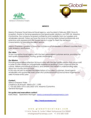 MEXICO
Mexico Overseas Travel inbound travel agency, was founded in February 2002. Since its
inception, thanks to the long experience and good public relations, our CEO, Mr. Massimo
Constantine, the company acquired confidence and credibility from our suppliers and
wholesalers abroad. Today we have the honor of having highly trained professionals and
extensive work experience in the tourism sector in order to meet the necessary
characteristics for providing excellent service.
Mexico Overseas is grateful to have the confidence of wholesalers in different countries from
Latin America, and Europe.
Our vision
To be a receptive travel agency with the best personalized customer service, providing the
best quality transportation, touring, guides and lodging.
Our Mission:
Providing personalized attention 24 hours a day with the best quality service from all our staff,
in order to offer tourists an unforgettable experience resulting in them a special taste for
culture, folklore and beauty of Mexico, and awaken the interest in understanding more
about our country and our roots.
In this way we aim to exceed the expectations of our direct customers, travel agents
wholesalers who guarantee work under strict professional ethics and achieve together our
sales increase every year.
.
Contact:
México Overseas Viajes
Copérnico 35 Anzures México D.F 11590
T. +52 (55) 2652-1572 o (55) 2652-1573 Massimo Costantino
General Manager
For quotes and reservations contact:
Karla Meza Operations Manager mexico.overseas@overseasmexico.com
http://mexicooverseas.mx/
 