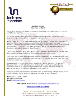 JACOBITE CRUISES
(Loch Ness, Scotland)
For 40 years, Jacobite has helped customers to experience the mysteries and myths of the
world-famous Loch Ness.
Each year, our friendly and professional crew entertains more than 100,000 visitors with
award-winning cruises and tours on board our impressive fleet.
With a choice of Jacobite experiences lasting from 60 minutes to seven hours, Loch Ness by
Jacobite offers a more comprehensive collection of Loch Ness cruises and tours.
Thanks to our continued commitment to outstanding customer service, we've been awarded
five stars for our cruises and tours by VisitScotland as well as the TripAdvisor Certificate of
Excellence and a Gold award for Green Tourism.
Our aim is to help you create your own story of Loch Ness and ensure you get the most from
what could be a once in a lifetime visit to this beautiful part of the world.
Our cruises and tours are the culmination of years of experience, our knowledge of the Loch,
a dedicated approach to safety and our enthusiasm for creating new ways to enhance our
customers' experiences.
Cruises leave from Inverness Bus Station, Tomnahurich Bridge, Dochgarroch Lock and
Clansman Harbour, with visits to Urquhart Castle and the Loch Ness Exhibition Centre
included in some tours. For something more exclusive, charters are also available for
wedding receptions, corporate hospitality and special events.
If you would like to talk to someone about an event you're planning, or to discuss any of our
cruises and tours, please get in touch with the Loch Ness by Jacobite team.
Telephone: +44 [0]1463 233999
Fax: +44 [0]1463 861497
Email: info@jacobite.co.uk
Sales Support: Alfonso Barquin alfonsob@globaltravelreps.com
https://www.jacobite.co.uk/trade/
 