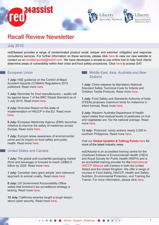 Advice - Support - Response 1
Recall Review Newsletter
July 2015
red24assist provides a range of contaminated product recall, tamper and extortion mitigation and response
consultancy services. For further information on these services, please click here to view our new website or
contact us on recallenquiries@red24.com. We have developed a simple-to-use online tool to help food clients
determine areas of vulnerability within their crisis and food safety procedures. Click here to access GAT.
European Union
1 July: HSE guidance on the Control of Major
Accident Hazards (COMAH) Regulations 2015
published. Read more here.
1 July: Reminder for food manufacturers – audits will
be against Issue 7 of the BRC Global Standard as of
1 July 2015. Read more here.
2 July: Overview Report on the state of
implementation of HACCP in the EU. Read more
here.
6 July: European Medicines Agency (EMA) launches
initiative to improve the safety of medicines across
Europe. Read more here.
7 July: Europol raises awareness of environmental
crime and its impact on food safety and public
health. Read more here.
 
United States and Canada
1 July: The global anti-counterfeit packaging market
(food and beverage) is forecast to reach US$62.5
billion by 2020. Read more here.
1 July: Canadian dairy giant adopts ‘zero tolerance’
approach to animal cruelty. Read more here.
8 July: US Government Accountability Office
states that America’s bio surveillance strategy is
lacking. Read more here.
12 July: California wineries taught a tough lesson
about cyber security. Read more here.
Middle East, Asia, Australia and New
Zealand
1 July: China releases its Mandatory National
Standard Safety Technical Code for Infants and
Children Textile Products. Read more here.
1 July: Food Safety and Standards Authority of India
(FSSAI) proposes maximum limits for melamine in
infant formula. Read more here.
2 July: Western Australia Department of Health
report states that residual levels of pesticides on fruit
and vegetables are 10x the national average. Read
more here.
13 July: ‘Poisoned’ candy sickens nearly 2,000 in
southern Philippines. Read more here.
Visit our Global Updates & Talking Points here for
more of the latest industry news.
red24assist is an accredited training centre for the
Chartered Institute of Environmental Health (CIEH)
and Royal Society for Public Health (RSPH) and is
an accredited training provider for the International
HACCP Alliance with trainers in both the United
States and the United Kingdom. We offer a range of
courses in Food Safety, HACCP, Health and Safety,
Nutrition, Environmental Protection, and Training the
Trainer. For more information, please click here.
 