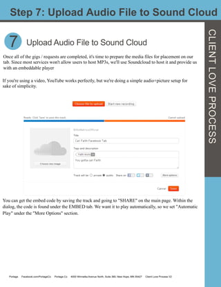 7
Step 7: Upload Audio File to Sound Cloud
CLIENTLOVEPROCESS
Once all of the gigs / requests are completed, it's time to prepare the media files for placement on our
tab. Since most services won't allow users to host MP3s, we'll use Soundcloud to host it and provide us
with an embeddable player
Upload Audio File to Sound Cloud
If you're using a video, YouTube works perfectly, but we're doing a simple audio+picture setup for
sake of simplicity.
You can get the embed code by saving the track and going to "SHARE" on the main page. Within the
dialog, the code is found under the EMBED tab. We want it to play automatically, so we set "Automatic
Play" under the "More Options" section.
Portage Facebook.com/PortageCo Portage.Co 4000 Winnetka Avenue North, Suite 360, New Hope, MN 55427 Client Love Process V2
 