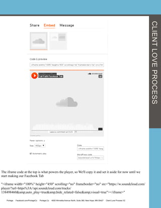 The iframe code at the top is what powers the player, so We'll copy it and set it aside for now until we
start making our Facebook Tab
"<iframe width="100%" height="450" scrolling="no" frameborder="no" src="https://w.soundcloud.com/
player/?url=https%3A//api.soundcloud.com/tracks/
138498460&amp;auto_play=true&amp;hide_related=false&amp;visual=true"></iframe>"
CLIENTLOVEPROCESS
Portage Facebook.com/PortageCo Portage.Co 4000 Winnetka Avenue North, Suite 360, New Hope, MN 55427 Client Love Process V2
 