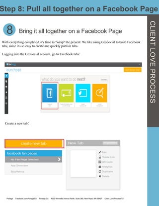 Step 8: Pull all together on a Facebook Page
CLIENTLOVEPROCESS
8 Bring it all together on a Facebook Page
With everything completed, it's time to "wrap" the present. We like using GroSocial to build Facebook
tabs, since it's so easy to create and quickly publish tabs.
Logging into the GroSocial account, go to Facebook tabs:
Create a new tab:	
  	
  
Portage Facebook.com/PortageCo Portage.Co 4000 Winnetka Avenue North, Suite 360, New Hope, MN 55427 Client Love Process V2
 
