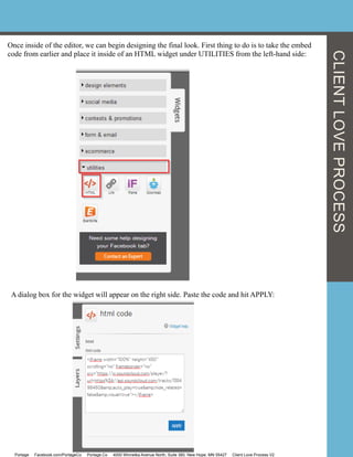 CLIENTLOVEPROCESS
Once inside of the editor, we can begin designing the final look. First thing to do is to take the embed
code from earlier and place it inside of an HTML widget under UTILITIES from the left-hand side:
A dialog box for the widget will appear on the right side. Paste the code and hit APPLY:
Portage Facebook.com/PortageCo Portage.Co 4000 Winnetka Avenue North, Suite 360, New Hope, MN 55427 Client Love Process V2
 