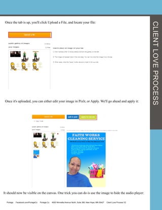CLIENTLOVEPROCESS
Once the tab is up, you'll click Upload a File, and locate your file:
Once it's uploaded, you can either edit your image in Pixlr, or Apply. We'll go ahead and apply it:
	
  	
  
It should now be visible on the canvas. One trick you can do is use the image to hide the audio player:
Portage Facebook.com/PortageCo Portage.Co 4000 Winnetka Avenue North, Suite 360, New Hope, MN 55427 Client Love Process V2
 
