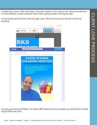I usually like to leave a little white space at the top or bottom, so it's easier to see, and you can add links
to Twitter/Website, or other materials. Since Faith is getting started, we'll skip this step.
Let's go ahead and hit Preview in the top right corner. This will mock up how the tab will look on
Facebook:
Looking good, but kind of blank. Let's add a LIKE button at the top so people can send this tab to friends
and get Faith some likes!
CLIENTLOVEPROCESS
Portage Facebook.com/PortageCo Portage.Co 4000 Winnetka Avenue North, Suite 360, New Hope, MN 55427 Client Love Process V2
 