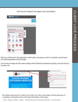 We'll	
  ﬁnd	
  the	
  Facebook	
  LIKE	
  widgets	
  under	
  Social	
  Media:	
  
We'll	
  use	
  a	
  LIKE	
  box	
  for	
  this	
  applicaGon,	
  which	
  adds	
  a	
  nice	
  picture	
  next	
  to	
  it.	
  Good	
  for	
  visual	
  impact	
  
and	
  acracGng	
  people	
  to	
  like	
  the	
  page.	
  
	
  
You'll	
  need	
  to	
  change	
  the	
  URL	
  under	
  seengs	
  (which	
  defaults	
  to	
  facebook.com/wsj),	
  and	
  scale	
  the	
  box	
  
to	
  make	
  it	
  ﬁt:	
  
Do another quick preview to make sure it looks nice. Once you're happy with the placement of
everything, we'll quickly make a tab image that displays on the page.
CLIENTLOVEPROCESS
Portage Facebook.com/PortageCo Portage.Co 4000 Winnetka Avenue North, Suite 360, New Hope, MN 55427 Client Love Process V2
 