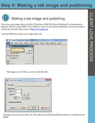 Step 9: Making a tab image and publishing
CLIENTLOVEPROCESS
9
You can use any image editor to do this- Photoshop, GIMP, MS Paint, Paintbrush. For demonstration
purposes, We'll be using GIMP 2.8 for Windows, since it's free and cross-platform. You can download a
version for your operating system at http://www.gimp.org.
Load up GIMP, then make a new image under File:
Making a tab image and publishing
Tab images are 111x74px, so enter it and click OK:
You'll get a tiny canvas to work with. Now take the file that FancyHands made for us and drop it into
GIMP:
 