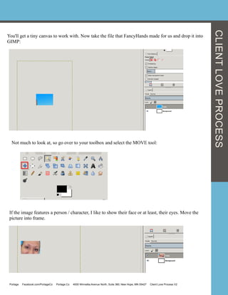 You'll get a tiny canvas to work with. Now take the file that FancyHands made for us and drop it into
GIMP:
Not much to look at, so go over to your toolbox and select the MOVE tool:
If the image features a person / character, I like to show their face or at least, their eyes. Move the
picture into frame.
CLIENTLOVEPROCESS
Portage Facebook.com/PortageCo Portage.Co 4000 Winnetka Avenue North, Suite 360, New Hope, MN 55427 Client Love Process V2
 