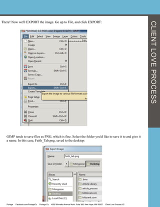 There! Now we'll EXPORT the image. Go up to File, and click EXPORT:
GIMP tends to save files as PNG, which is fine. Select the folder you'd like to save it to and give it
a name. In this case, Faith_Tab.png, saved to the desktop:
CLIENTLOVEPROCESS
Portage Facebook.com/PortageCo Portage.Co 4000 Winnetka Avenue North, Suite 360, New Hope, MN 55427 Client Love Process V2
 