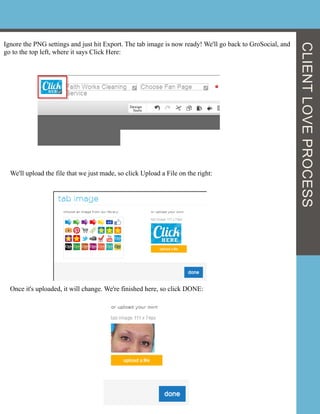 Ignore the PNG settings and just hit Export. The tab image is now ready! We'll go back to GroSocial, and
go to the top left, where it says Click Here:
We'll upload the file that we just made, so click Upload a File on the right:
Once it's uploaded, it will change. We're finished here, so click DONE:
CLIENTLOVEPROCESS
 