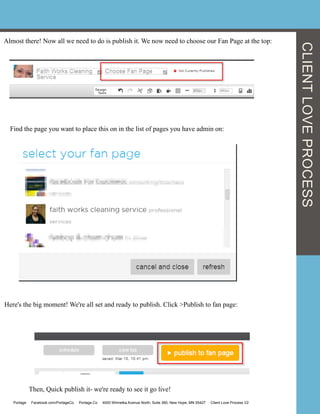 Almost there! Now all we need to do is publish it. We now need to choose our Fan Page at the top:
Find the page you want to place this on in the list of pages you have admin on:
Here's the big moment! We're all set and ready to publish. Click >Publish to fan page:
Then, Quick publish it- we're ready to see it go live!
CLIENTLOVEPROCESS
Portage Facebook.com/PortageCo Portage.Co 4000 Winnetka Avenue North, Suite 360, New Hope, MN 55427 Client Love Process V2
 