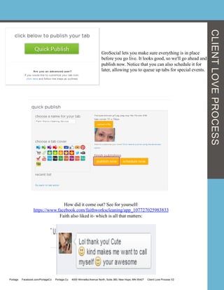 GroSocial lets you make sure everything is in place
before you go live. It looks good, so we'll go ahead and
publish now. Notice that you can also schedule it for
later, allowing you to queue up tabs for special events.
How did it come out? See for yourself:
https://www.facebook.com/faithworkscleaning/app_107727025983833
Faith also liked it- which is all that matters:
CLIENTLOVEPROCESS
Portage Facebook.com/PortageCo Portage.Co 4000 Winnetka Avenue North, Suite 360, New Hope, MN 55427 Client Love Process V2
 