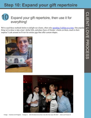 10
Step 10: Expand your gift repertoire
Expand your gift repertoire, then use it for
everything!
We've used these methods before to delight our clients, often only spending 5 dollars at a time. One popular
thing we've done is take crisp 1 dollar bills, and place faces of friends / clients on them, much to their
surprise! Look around on Fiverr for sticker gigs that offer custom shapes.
Portage Facebook.com/PortageCo Portage.Co 4000 Winnetka Avenue North, Suite 360, New Hope, MN 55427 Client Love Process V2
CLIENTLOVEPROCESS
 