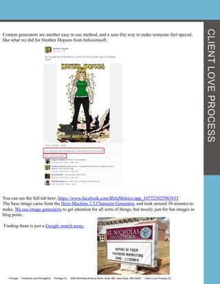 Content generators are another easy to use method, and a sure-fire way to make someone feel special,
like what we did for Heather Dopson from Infusionsoft:
You can see the full tab here: https://www.facebook.com/BlitzMetrics/app_107727025983833
The base image came from the Hero Machine 2.5 Character Generator, and took around 30 minutes to
make. We use image generators to get attention for all sorts of things, but mostly just for fun images in
blog posts.
Finding them is just a Google search away.
Portage Facebook.com/PortageCo Portage.Co 4000 Winnetka Avenue North, Suite 360, New Hope, MN 55427 Client Love Process V2
CLIENTLOVEPROCESS
 